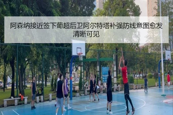 阿森纳接近签下葡超后卫阿尔特塔补强防线意图愈发清晰可见