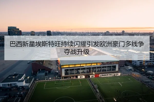 巴西新星埃斯特旺持续闪耀引发欧洲豪门多线争夺战升级